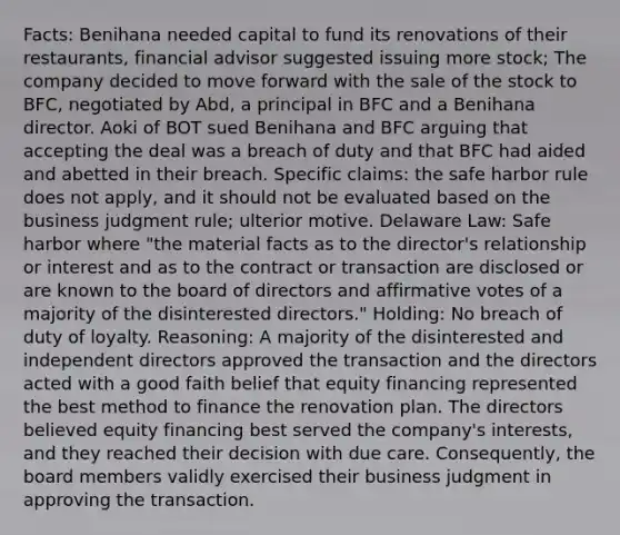 Facts: Benihana needed capital to fund its renovations of their restaurants, financial advisor suggested issuing more stock; The company decided to move forward with the sale of the stock to BFC, negotiated by Abd, a principal in BFC and a Benihana director. Aoki of BOT sued Benihana and BFC arguing that accepting the deal was a breach of duty and that BFC had aided and abetted in their breach. Specific claims: the safe harbor rule does not apply, and it should not be evaluated based on the business judgment rule; ulterior motive. Delaware Law: Safe harbor where "the material facts as to the director's relationship or interest and as to the contract or transaction are disclosed or are known to the board of directors and affirmative votes of a majority of the disinterested directors." Holding: No breach of duty of loyalty. Reasoning: A majority of the disinterested and independent directors approved the transaction and the directors acted with a good faith belief that equity financing represented the best method to finance the renovation plan. The directors believed equity financing best served the company's interests, and they reached their decision with due care. Consequently, the board members validly exercised their business judgment in approving the transaction.