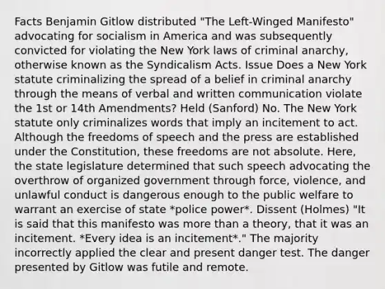 Facts Benjamin Gitlow distributed "The Left-Winged Manifesto" advocating for socialism in America and was subsequently convicted for violating the New York laws of criminal anarchy, otherwise known as the Syndicalism Acts. Issue Does a New York statute criminalizing the spread of a belief in criminal anarchy through the means of verbal and written communication violate the 1st or 14th Amendments? Held (Sanford) No. The New York statute only criminalizes words that imply an incitement to act. Although the freedoms of speech and the press are established under the Constitution, these freedoms are not absolute. Here, the state legislature determined that such speech advocating the overthrow of organized government through force, violence, and unlawful conduct is dangerous enough to the public welfare to warrant an exercise of state *police power*. Dissent (Holmes) "It is said that this manifesto was <a href='https://www.questionai.com/knowledge/keWHlEPx42-more-than' class='anchor-knowledge'>more than</a> a theory, that it was an incitement. *Every idea is an incitement*." The majority incorrectly applied the clear and present danger test. The danger presented by Gitlow was futile and remote.