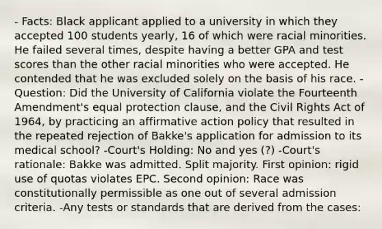 - Facts: Black applicant applied to a university in which they accepted 100 students yearly, 16 of which were racial minorities. He failed several times, despite having a better GPA and test scores than the other racial minorities who were accepted. He contended that he was excluded solely on the basis of his race. - Question: Did the University of California violate the Fourteenth Amendment's equal protection clause, and the Civil Rights Act of 1964, by practicing an affirmative action policy that resulted in the repeated rejection of Bakke's application for admission to its medical school? -Court's Holding: No and yes (?) -Court's rationale: Bakke was admitted. Split majority. First opinion: rigid use of quotas violates EPC. Second opinion: Race was constitutionally permissible as one out of several admission criteria. -Any tests or standards that are derived from the cases: