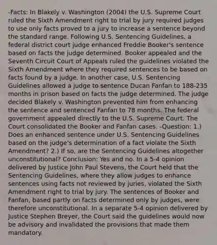 -Facts: In Blakely v. Washington (2004) the U.S. Supreme Court ruled the Sixth Amendment right to trial by jury required judges to use only facts proved to a jury to increase a sentence beyond the standard range. Following U.S. Sentencing Guidelines, a federal district court judge enhanced Freddie Booker's sentence based on facts the judge determined. Booker appealed and the Seventh Circuit Court of Appeals ruled the guidelines violated the Sixth Amendment where they required sentences to be based on facts found by a judge. In another case, U.S. Sentencing Guidelines allowed a judge to sentence Ducan Fanfan to 188-235 months in prison based on facts the judge determined. The judge decided Blakely v. Washington prevented him from enhancing the sentence and sentenced Fanfan to 78 months. The federal government appealed directly to the U.S. Supreme Court. The Court consolidated the Booker and Fanfan cases. -Question: 1.) Does an enhanced sentence under U.S. Sentencing Guidelines based on the judge's determination of a fact violate the Sixth Amendment? 2.) If so, are the Sentencing Guidelines altogether unconstitutional? Conclusion: Yes and no. In a 5-4 opinion delivered by Justice John Paul Stevens, the Court held that the Sentencing Guidelines, where they allow judges to enhance sentences using facts not reviewed by juries, violated the Sixth Amendment right to trial by jury. The sentences of Booker and Fanfan, based partly on facts determined only by judges, were therefore unconstitutional. In a separate 5-4 opinion delivered by Justice Stephen Breyer, the Court said the guidelines would now be advisory and invalidated the provisions that made them mandatory.