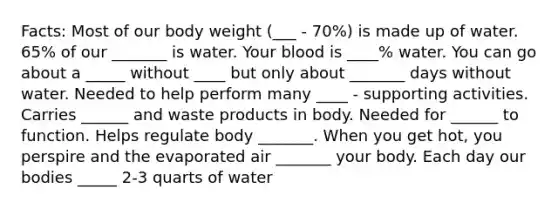 Facts: Most of our body weight (___ - 70%) is made up of water. 65% of our _______ is water. Your blood is ____% water. You can go about a _____ without ____ but only about _______ days without water. Needed to help perform many ____ - supporting activities. Carries ______ and waste products in body. Needed for ______ to function. Helps regulate body _______. When you get hot, you perspire and the evaporated air _______ your body. Each day our bodies _____ 2-3 quarts of water