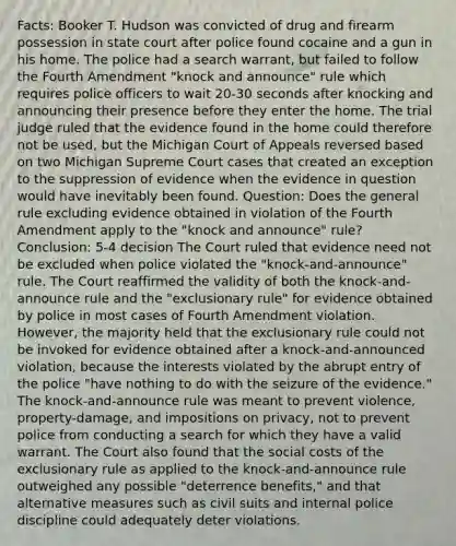 Facts: Booker T. Hudson was convicted of drug and firearm possession in state court after police found cocaine and a gun in his home. The police had a search warrant, but failed to follow the Fourth Amendment "knock and announce" rule which requires police officers to wait 20-30 seconds after knocking and announcing their presence before they enter the home. The trial judge ruled that the evidence found in the home could therefore not be used, but the Michigan Court of Appeals reversed based on two Michigan Supreme Court cases that created an exception to the suppression of evidence when the evidence in question would have inevitably been found. Question: Does the general rule excluding evidence obtained in violation of the Fourth Amendment apply to the "knock and announce" rule? Conclusion: 5-4 decision The Court ruled that evidence need not be excluded when police violated the "knock-and-announce" rule. The Court reaffirmed the validity of both the knock-and-announce rule and the "exclusionary rule" for evidence obtained by police in most cases of Fourth Amendment violation. However, the majority held that the exclusionary rule could not be invoked for evidence obtained after a knock-and-announced violation, because the interests violated by the abrupt entry of the police "have nothing to do with the seizure of the evidence." The knock-and-announce rule was meant to prevent violence, property-damage, and impositions on privacy, not to prevent police from conducting a search for which they have a valid warrant. The Court also found that the social costs of the exclusionary rule as applied to the knock-and-announce rule outweighed any possible "deterrence benefits," and that alternative measures such as civil suits and internal police discipline could adequately deter violations.