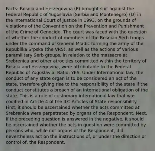 Facts: Bosnia and Herzegovina (P) brought suit against the Federal Republic of Yugoslavia (Serbia and Montenegro) (D) in the International Court of Justice in 1993, on the grounds of violations of the Convention on the Prevention and Punishment of the Crime of Genocide. The court was faced with the question of whether the conduct of members of the Bosnian Serb troops under the command of General Mladic forming the army of the Republika Srpska (the VRS), as well as the actions of various paramilitary Serb groups, in relation to the massacre at Srebrenica and other atrocities committed within the territory of Bosnia and Herzegovina, were attributable to the Federal Republic of Yugoslavia. Ratio: YES. Under International law, the conduct of any state organ is to be considered an act of the state, therefore giving rise to the responsibility of the state if the conduct constitutes a breach of an international obligation of the state. This is a rule of customary international law that was codified in Article 4 of the ILC Articles of State responsibility. - First, it should be ascertained whether the acts committed at Srebrenica were perpetrated by organs of the Respondent. Next, if the preceding question is answered in the negative, it should be ascertained whether the acts in question were committed by persons who, while not organs of the Respondent, did nevertheless act on the instructions of, or under the direction or control of, the Respondent.