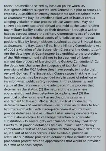 Facts: -Boumediene seized by bosnian police when US intelligence officers suspected involvement in a plot to attack US embassy -Classified an enemy combatants and deteained them at Guantanamo bay -Boumediene filed writ of habeus corpus alleging violation of due process clause Questions: -May non-citizen detainees captured abroad and held at the Guantanamo Bay military facility challenge their detention through a writ of habeas corpus? Should the Military Commissions Act of 2006 be interpreted to strip federal courts of jurisdiction over habeas petitions filed by foreign citizens detained at the U.S. Naval Base at Guantanamo Bay, Cuba? If so, is the Military Commissions Act of 2006 a violation of the Suspension Clause of the Constitution? Are the detainees at Guantanamo Bay entitled to the protection of the Fifth Amendment right not to be deprived of liberty without due process of law and of the Geneva Conventions? Can the detainees challenge the adequacy of judicial review provisions of the MCA before they have sought to invoke that review? Opinon: -The Suspension Clause states that the writ of habeas corpus may be suspended only in cases of rebellion or invasion when public safety requires it - the citizenship and status of the detainee and the adequacy of the process that determines the status; (2) the nature of the sites where apprehension and then detention took place; and (3) the practical obstacles inherent in resolving the prisoner's entitlement to the writ -Not a citizen; no trial conducted to determine laws of war violations -low burden on military to hold him there -provided with inadequate counsel -courts must provide detainees held as unlawful alien enemy combatants a writ of habeus corpus to challenge detention or adequate substitution -US sovereignty over Guantanamo bay Evaluation: Courts must provide detainees held as unlawful alien enemy combatants a writ of habeas corpus to challenge their detention, or, if a writ of habeas corpus is not available, provide an adequate substitute process to detainees that includes the same procedural protections and opportunities that would be provided in a writ of habeas corpus