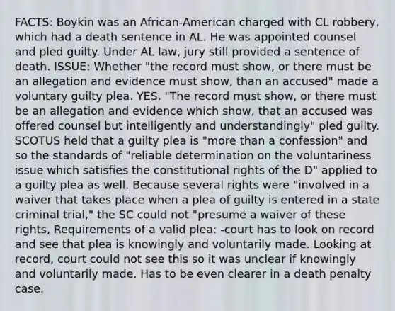 FACTS: Boykin was an African-American charged with CL robbery, which had a death sentence in AL. He was appointed counsel and pled guilty. Under AL law, jury still provided a sentence of death. ISSUE: Whether "the record must show, or there must be an allegation and evidence must show, than an accused" made a voluntary guilty plea. YES. "The record must show, or there must be an allegation and evidence which show, that an accused was offered counsel but intelligently and understandingly" pled guilty. SCOTUS held that a guilty plea is "<a href='https://www.questionai.com/knowledge/keWHlEPx42-more-than' class='anchor-knowledge'>more than</a> a confession" and so the standards of "reliable determination on the voluntariness issue which satisfies the constitutional rights of the D" applied to a guilty plea as well. Because several rights were "involved in a waiver that takes place when a plea of guilty is entered in a state criminal trial," the SC could not "presume a waiver of these rights, Requirements of a valid plea: -court has to look on record and see that plea is knowingly and voluntarily made. Looking at record, court could not see this so it was unclear if knowingly and voluntarily made. Has to be even clearer in a death penalty case.