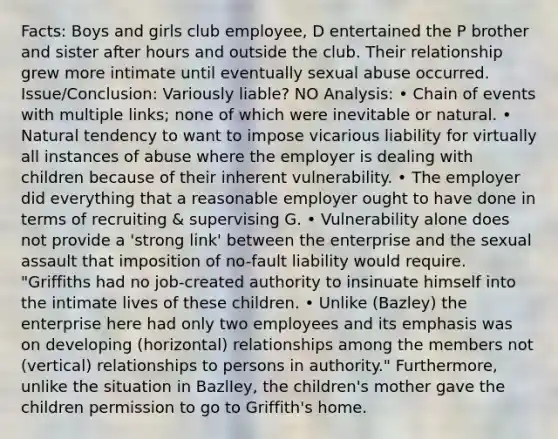 Facts: Boys and girls club employee, D entertained the P brother and sister after hours and outside the club. Their relationship grew more intimate until eventually sexual abuse occurred. Issue/Conclusion: Variously liable? NO Analysis: • Chain of events with multiple links; none of which were inevitable or natural. • Natural tendency to want to impose vicarious liability for virtually all instances of abuse where the employer is dealing with children because of their inherent vulnerability. • The employer did everything that a reasonable employer ought to have done in terms of recruiting & supervising G. • Vulnerability alone does not provide a 'strong link' between the enterprise and the sexual assault that imposition of no-fault liability would require. "Griffiths had no job-created authority to insinuate himself into the intimate lives of these children. • Unlike (Bazley) the enterprise here had only two employees and its emphasis was on developing (horizontal) relationships among the members not (vertical) relationships to persons in authority." Furthermore, unlike the situation in BazlIey, the children's mother gave the children permission to go to Griffith's home.