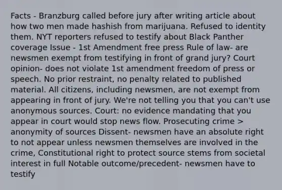 Facts - Branzburg called before jury after writing article about how two men made hashish from marijuana. Refused to identity them. NYT reporters refused to testify about Black Panther coverage Issue - 1st Amendment free press Rule of law- are newsmen exempt from testifying in front of grand jury? Court opinion- does not violate 1st amendment freedom of press or speech. No prior restraint, no penalty related to published material. All citizens, including newsmen, are not exempt from appearing in front of jury. We're not telling you that you can't use anonymous sources. Court: no evidence mandating that you appear in court would stop news flow. Prosecuting crime > anonymity of sources Dissent- newsmen have an absolute right to not appear unless newsmen themselves are involved in the crime, Constitutional right to protect source stems from societal interest in full Notable outcome/precedent- newsmen have to testify