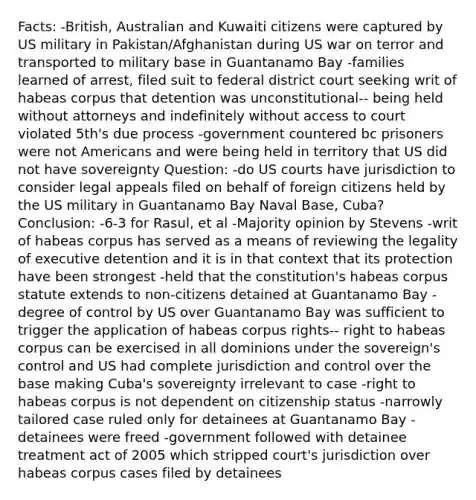 Facts: -British, Australian and Kuwaiti citizens were captured by US military in Pakistan/Afghanistan during US war on terror and transported to military base in Guantanamo Bay -families learned of arrest, filed suit to federal district court seeking writ of habeas corpus that detention was unconstitutional-- being held without attorneys and indefinitely without access to court violated 5th's due process -government countered bc prisoners were not Americans and were being held in territory that US did not have sovereignty Question: -do US courts have jurisdiction to consider legal appeals filed on behalf of foreign citizens held by the US military in Guantanamo Bay Naval Base, Cuba? Conclusion: -6-3 for Rasul, et al -Majority opinion by Stevens -writ of habeas corpus has served as a means of reviewing the legality of executive detention and it is in that context that its protection have been strongest -held that the constitution's habeas corpus statute extends to non-citizens detained at Guantanamo Bay -degree of control by US over Guantanamo Bay was sufficient to trigger the application of habeas corpus rights-- right to habeas corpus can be exercised in all dominions under the sovereign's control and US had complete jurisdiction and control over the base making Cuba's sovereignty irrelevant to case -right to habeas corpus is not dependent on citizenship status -narrowly tailored case ruled only for detainees at Guantanamo Bay -detainees were freed -government followed with detainee treatment act of 2005 which stripped court's jurisdiction over habeas corpus cases filed by detainees