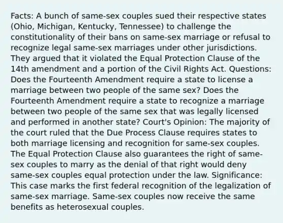 Facts: A bunch of same-sex couples sued their respective states (Ohio, Michigan, Kentucky, Tennessee) to challenge the constitutionality of their bans on same-sex marriage or refusal to recognize legal same-sex marriages under other jurisdictions. They argued that it violated the Equal Protection Clause of the 14th amendment and a portion of the Civil Rights Act. Questions: Does the Fourteenth Amendment require a state to license a marriage between two people of the same sex? Does the Fourteenth Amendment require a state to recognize a marriage between two people of the same sex that was legally licensed and performed in another state? Court's Opinion: The majority of the court ruled that the Due Process Clause requires states to both marriage licensing and recognition for same-sex couples. The Equal Protection Clause also guarantees the right of same-sex couples to marry as the denial of that right would deny same-sex couples equal protection under the law. Significance: This case marks the first federal recognition of the legalization of same-sex marriage. Same-sex couples now receive the same benefits as heterosexual couples.