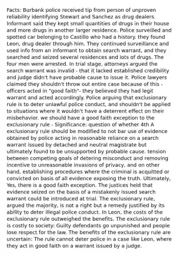 Facts: Burbank police received tip from person of unproven reliability identifying Stewart and Sanchez as drug dealers. Informant said they kept small quantities of drugs in their house and more drugs in another larger residence. Police surveilled and spotted car belonging to Castillo who had a history. they found Leon, drug dealer through him. They continued surveillance and used info from an informant to obtain search warrant, and they searched and seized several residences and lots of drugs. The four men were arrested. In trial stage, attorneys argued the search warrant was invalid - that it lacked established credibility and judge didn't have probable cause to issue it. Police lawyers claimed they shouldn't throw out entire case because of this - officers acted in "good faith"- they believed they had legit warrant and acted accordingly. Police arguing that exclusionary rule is to deter unlawful police conduct, and shouldn't be applied to situations where it wouldn't have a deterrent effect on their misbehavior. we should have a good faith exception to the exclusionary rule - Significance: question of whether 4th A exclusionary rule should be modified to not bar use of evidence obtained by police acting in reasonable reliance on a search warrant issued by detached and neutral magistrate but ultimately found to be unsupported by probable cause. tension between competing goals of detering misconduct and removing incentive to unreasonable invasions of privacy, and on other hand, establishing procedures where the criminal is acquitted or convicted on basis of all evidence exposing the truth. Ultimately, Yes, there is a good faith exception. The justices held that evidence seized on the basis of a mistakenly issued search warrant could be introduced at trial. The exclusionary rule, argued the majority, is not a right but a remedy justified by its ability to deter illegal police conduct. In Leon, the costs of the exclusionary rule outweighed the benefits. The exclusionary rule is costly to society: Guilty defendants go unpunished and people lose respect for the law. The benefits of the exclusionary rule are uncertain: The rule cannot deter police in a case like Leon, where they act in good faith on a warrant issued by a judge.