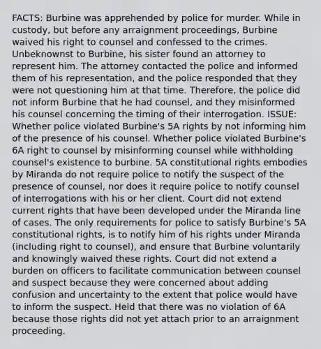 FACTS: Burbine was apprehended by police for murder. While in custody, but before any arraignment proceedings, Burbine waived his right to counsel and confessed to the crimes. Unbeknownst to Burbine, his sister found an attorney to represent him. The attorney contacted the police and informed them of his representation, and the police responded that they were not questioning him at that time. Therefore, the police did not inform Burbine that he had counsel, and they misinformed his counsel concerning the timing of their interrogation. ISSUE: Whether police violated Burbine's 5A rights by not informing him of the presence of his counsel. Whether police violated Burbine's 6A right to counsel by misinforming counsel while withholding counsel's existence to burbine. 5A constitutional rights embodies by Miranda do not require police to notify the suspect of the presence of counsel, nor does it require police to notify counsel of interrogations with his or her client. Court did not extend current rights that have been developed under the Miranda line of cases. The only requirements for police to satisfy Burbine's 5A constitutional rights, is to notify him of his rights under Miranda (including right to counsel), and ensure that Burbine voluntarily and knowingly waived these rights. Court did not extend a burden on officers to facilitate communication between counsel and suspect because they were concerned about adding confusion and uncertainty to the extent that police would have to inform the suspect. Held that there was no violation of 6A because those rights did not yet attach prior to an arraignment proceeding.