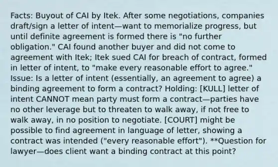 Facts: Buyout of CAI by Itek. After some negotiations, companies draft/sign a letter of intent—want to memorialize progress, but until definite agreement is formed there is "no further obligation." CAI found another buyer and did not come to agreement with Itek; Itek sued CAI for breach of contract, formed in letter of intent, to "make every reasonable effort to agree." Issue: Is a letter of intent (essentially, an agreement to agree) a binding agreement to form a contract? Holding: [KULL] letter of intent CANNOT mean party must form a contract—parties have no other leverage but to threaten to walk away, if not free to walk away, in no position to negotiate. [COURT] might be possible to find agreement in language of letter, showing a contract was intended ("every reasonable effort"). **Question for lawyer—does client want a binding contract at this point?