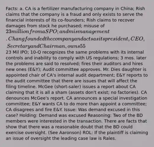 Facts: a. CA is a fertilizer manufacturing company in China; Rish claims that the company is a fraud and only exists to serve the financial interests of its co-founders; Rish claims to recover damages from stock he purchased; misuse of 23 million from a SPO; and mismanagement. Chang founded the company and acts as its president, CEO, Secretary and Chairman, owns 55%; Teng is co-founder, serves as Director and owns 1.68%; Rish claims that demand was excused. To company hired new executives and expanded its BD (Bennet, Diang, Zang) in order to comply with US financial reporting; CA hires outside auditors to help with compliance. Yinlong sold the remaining 10% of a 90% CA owned subsidiary (PCDF) and Chang and Teng owned 85% and 15%, respectively, of Yinlong. So, it was an interested transaction (b/c Chang and Teng are on both ends of the transaction).23 Mil IPO; 10-Q recognizes the same problems with its internal controls and inability to comply with US regulations; 3 mos. later the problems are said to resolved; fires their auditors and hires new ones (E&Y); Audit committee approves. Mr. Dies daughter is appointed chair of CA's internal audit department; E&Y reports to the audit committee that there are issues that will affect the filing timeline. McGee (short-saler) issues a report about CA claiming that it is all a sham (assets don't exist; no factories). CA denounces McGee's report. CA announces a special investigation committee; E&Y wants CA to do more than appoint a committee; CA disagrees and fire E&Y. Issue: Was demand excused in this case? Holding: Demand was excused Reasoning: Two of the BD members were interested in the transaction. There are facts that show that there was a reasonable doubt that the BD could exercise oversight. (See Aaronson) ROL: If the plaintiff is claiming an issue of oversight the leading case law is Rales.