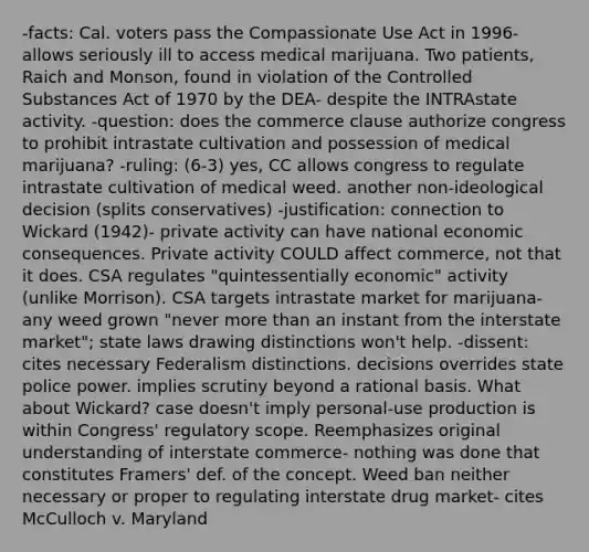 -facts: Cal. voters pass the Compassionate Use Act in 1996- allows seriously ill to access medical marijuana. Two patients, Raich and Monson, found in violation of the Controlled Substances Act of 1970 by the DEA- despite the INTRAstate activity. -question: does the commerce clause authorize congress to prohibit intrastate cultivation and possession of medical marijuana? -ruling: (6-3) yes, CC allows congress to regulate intrastate cultivation of medical weed. another non-ideological decision (splits conservatives) -justification: connection to Wickard (1942)- private activity can have national economic consequences. Private activity COULD affect commerce, not that it does. CSA regulates "quintessentially economic" activity (unlike Morrison). CSA targets intrastate market for marijuana- any weed grown "never more than an instant from the interstate market"; state laws drawing distinctions won't help. -dissent: cites necessary Federalism distinctions. decisions overrides state police power. implies scrutiny beyond a rational basis. What about Wickard? case doesn't imply personal-use production is within Congress' regulatory scope. Reemphasizes original understanding of interstate commerce- nothing was done that constitutes Framers' def. of the concept. Weed ban neither necessary or proper to regulating interstate drug market- cites McCulloch v. Maryland