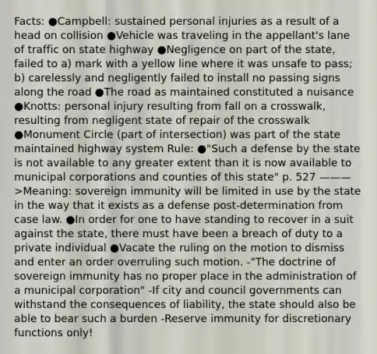 Facts: ●Campbell: sustained personal injuries as a result of a head on collision ●Vehicle was traveling in the appellant's lane of traffic on state highway ●Negligence on part of the state, failed to a) mark with a yellow line where it was unsafe to pass; b) carelessly and negligently failed to install no passing signs along the road ●The road as maintained constituted a nuisance ●Knotts: personal injury resulting from fall on a crosswalk, resulting from negligent state of repair of the crosswalk ●Monument Circle (part of intersection) was part of the state maintained highway system Rule: ●"Such a defense by the state is not available to any greater extent than it is now available to municipal corporations and counties of this state" p. 527 ———>Meaning: sovereign immunity will be limited in use by the state in the way that it exists as a defense post-determination from case law. ●In order for one to have standing to recover in a suit against the state, there must have been a breach of duty to a private individual ●Vacate the ruling on the motion to dismiss and enter an order overruling such motion. -"The doctrine of sovereign immunity has no proper place in the administration of a municipal corporation" -If city and council governments can withstand the consequences of liability, the state should also be able to bear such a burden -Reserve immunity for discretionary functions only!