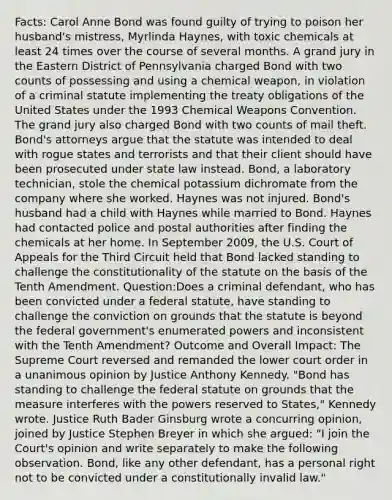 Facts: Carol Anne Bond was found guilty of trying to poison her husband's mistress, Myrlinda Haynes, with toxic chemicals at least 24 times over the course of several months. A grand jury in the Eastern District of Pennsylvania charged Bond with two counts of possessing and using a chemical weapon, in violation of a criminal statute implementing the treaty obligations of the United States under the 1993 Chemical Weapons Convention. The grand jury also charged Bond with two counts of mail theft. Bond's attorneys argue that the statute was intended to deal with rogue states and terrorists and that their client should have been prosecuted under state law instead. Bond, a laboratory technician, stole the chemical potassium dichromate from the company where she worked. Haynes was not injured. Bond's husband had a child with Haynes while married to Bond. Haynes had contacted police and postal authorities after finding the chemicals at her home. In September 2009, the U.S. Court of Appeals for the Third Circuit held that Bond lacked standing to challenge the constitutionality of the statute on the basis of the Tenth Amendment. Question:Does a criminal defendant, who has been convicted under a federal statute, have standing to challenge the conviction on grounds that the statute is beyond the federal government's enumerated powers and inconsistent with the Tenth Amendment? Outcome and Overall Impact: The Supreme Court reversed and remanded the lower court order in a unanimous opinion by Justice Anthony Kennedy. "Bond has standing to challenge the federal statute on grounds that the measure interferes with the powers reserved to States," Kennedy wrote. Justice Ruth Bader Ginsburg wrote a concurring opinion, joined by Justice Stephen Breyer in which she argued: "I join the Court's opinion and write separately to make the following observation. Bond, like any other defendant, has a personal right not to be convicted under a constitutionally invalid law."