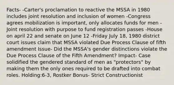 Facts- -Carter's proclamation to reactive the MSSA in 1980 includes joint resolution and inclusion of women -Congress agrees mobilization is important, only allocates funds for men -Joint resolution with purpose to fund registration passes -House on april 22 and senate on June 12 -Friday July 18, 1980 district court issues claim that MSSA violated Due Process Clause of fifth amendment Issue- Did the MSSA's gender distinctions violate the Due Process Clause of the Fifth Amendment? Impact- Case solidified the gendered standard of men as "protectors" by making them the only ones required to be drafted into combat roles. Holding:6-3, Rostker Bonus- Strict Constructionist