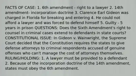 FACTS OF CASE: 1. 6th amendment - right to a lawyer 2. 14th amendment- incorporation doctrine 3. Clarence Earl Gideon was charged in Florida for breaking and entering 4. He could not afford a lawyer and was forced to defend himself 5. Guilty - 5 years in prison QUESTIONS: Does the Sixth Amendment's right to counsel in criminal cases extend to defendants in state courts? CONSTITUTIONAL ISSUE: In Gideon v. Wainwright, the Supreme Court decided that the Constitution requires the states to give defense attorneys to criminal respondents accused of genuine offenses who can't manage the cost of attorneys themselves. RULING/HOLDING: 1. A lawyer must be provided to a defendant 2. Because of the incorporation doctrine of the 14th amendment, states must obey the 6th amendment.