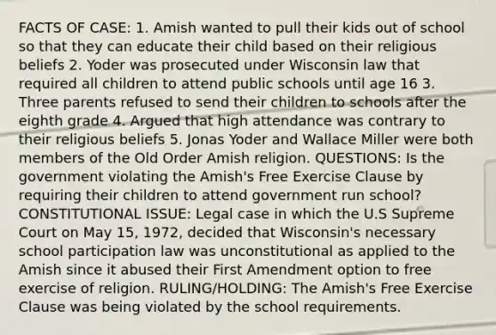 FACTS OF CASE: 1. Amish wanted to pull their kids out of school so that they can educate their child based on their religious beliefs 2. Yoder was prosecuted under Wisconsin law that required all children to attend public schools until age 16 3. Three parents refused to send their children to schools after the eighth grade 4. Argued that high attendance was contrary to their religious beliefs 5. Jonas Yoder and Wallace Miller were both members of the Old Order Amish religion. QUESTIONS: Is the government violating the Amish's Free Exercise Clause by requiring their children to attend government run school? CONSTITUTIONAL ISSUE: Legal case in which the U.S Supreme Court on May 15, 1972, decided that Wisconsin's necessary school participation law was unconstitutional as applied to the Amish since it abused their First Amendment option to free exercise of religion. RULING/HOLDING: The Amish's Free Exercise Clause was being violated by the school requirements.