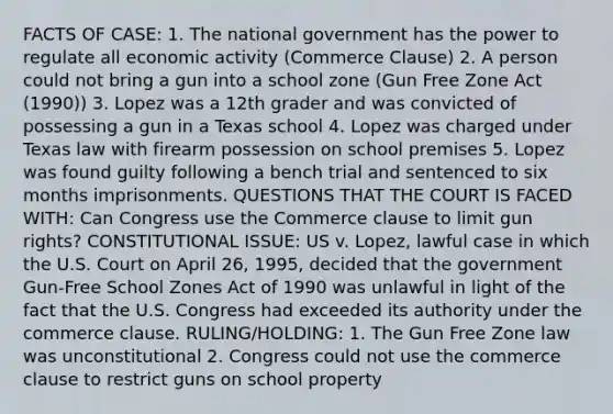 FACTS OF CASE: 1. The national government has the power to regulate all economic activity (Commerce Clause) 2. A person could not bring a gun into a school zone (Gun Free Zone Act (1990)) 3. Lopez was a 12th grader and was convicted of possessing a gun in a Texas school 4. Lopez was charged under Texas law with firearm possession on school premises 5. Lopez was found guilty following a bench trial and sentenced to six months imprisonments. QUESTIONS THAT THE COURT IS FACED WITH: Can Congress use the Commerce clause to limit gun rights? CONSTITUTIONAL ISSUE: US v. Lopez, lawful case in which the U.S. Court on April 26, 1995, decided that the government Gun-Free School Zones Act of 1990 was unlawful in light of the fact that the U.S. Congress had exceeded its authority under the commerce clause. RULING/HOLDING: 1. The Gun Free Zone law was unconstitutional 2. Congress could not use the commerce clause to restrict guns on school property