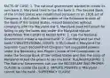 FACTS OF CASE: 1. The national government wanted to create its own bank 2. Maryland tried to tax the bank 3. The Second Bank of the United States was established pursuant to an 1816 act of Congress 4. McCulloch, the cashier of the Baltimore branch of the Bank of the United States, issued banknotes without complying with the Maryland law 5. Maryland sued McCulloch for failing to pay the taxes due under the Maryland statute QUESTIONS THE COURT IS FACED WITH: 1. Can the National Government create a national bank? 2. Can Maryland tax that bank? CONSTITUTIONAL ISSUES: In McCulloch v. Maryland the Supreme Court decided that Congress had suggested powers under the Necessary and Proper Clause of the Constitution to make the Second Bank of the United States and that the state of Maryland lacked the power to tax the bank. RULING/HOLDING: 1. The National Government can use the NECESSARY AND PROPER CLAUSE to create the bank 2. IMPLIED POWERS 3. Maryland cannot tax the bank - SUPREMACY CLAUSE