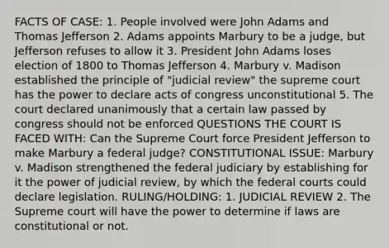 FACTS OF CASE: 1. People involved were John Adams and Thomas Jefferson 2. Adams appoints Marbury to be a judge, but Jefferson refuses to allow it 3. President John Adams loses election of 1800 to Thomas Jefferson 4. Marbury v. Madison established the principle of "judicial review" the supreme court has the power to declare acts of congress unconstitutional 5. The court declared unanimously that a certain law passed by congress should not be enforced QUESTIONS THE COURT IS FACED WITH: Can the Supreme Court force President Jefferson to make Marbury a federal judge? CONSTITUTIONAL ISSUE: Marbury v. Madison strengthened the federal judiciary by establishing for it the power of judicial review, by which the federal courts could declare legislation. RULING/HOLDING: 1. JUDICIAL REVIEW 2. The Supreme court will have the power to determine if laws are constitutional or not.