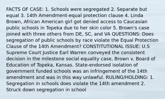 FACTS OF CASE: 1. Schools were segregated 2. Separate but equal 3. 14th Amendment-equal protection clause 4. Linda Brown, African American girl got denied access to Caucasian public schools in Topeka due to her skin color 5. Brown's case joined with three others from DE, SC, and VA QUESTIONS: Does segregation of public schools by race violate the Equal Protection Clause of the 14th Amendment? CONSTITUTIONAL ISSUE: U.S Supreme Court Justice Earl Warren conveyed the consistent decision in the milestone social equality case, Brown v. Board of Education of Topeka, Kansas. State-endorsed isolation of government funded schools was an infringement of the 14th amendment and was in this way unlawful. RULING/HOLDING: 1. Segregation in schools does violate the 14th amendment 2. Struck down segregation in school