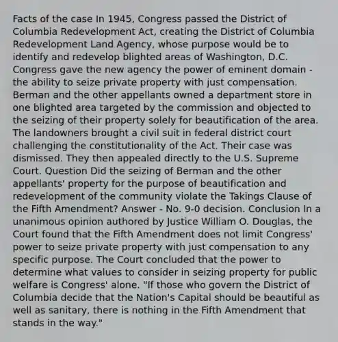 Facts of the case In 1945, Congress passed the District of Columbia Redevelopment Act, creating the District of Columbia Redevelopment Land Agency, whose purpose would be to identify and redevelop blighted areas of Washington, D.C. Congress gave the new agency the power of eminent domain - the ability to seize private property with just compensation. Berman and the other appellants owned a department store in one blighted area targeted by the commission and objected to the seizing of their property solely for beautification of the area. The landowners brought a civil suit in federal district court challenging the constitutionality of the Act. Their case was dismissed. They then appealed directly to the U.S. Supreme Court. Question Did the seizing of Berman and the other appellants' property for the purpose of beautification and redevelopment of the community violate the Takings Clause of the Fifth Amendment? Answer - No. 9-0 decision. Conclusion In a unanimous opinion authored by Justice William O. Douglas, the Court found that the Fifth Amendment does not limit Congress' power to seize private property with just compensation to any specific purpose. The Court concluded that the power to determine what values to consider in seizing property for public welfare is Congress' alone. "If those who govern the District of Columbia decide that the Nation's Capital should be beautiful as well as sanitary, there is nothing in the Fifth Amendment that stands in the way."