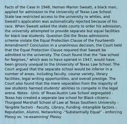 Facts of the Case In 1946, Heman Marion Sweatt, a black man, applied for admission to the University of Texas Law School. State law restricted access to the university to whites, and Sweatt's application was automatically rejected because of his race. When Sweatt asked the state courts to order his admission, the university attempted to provide separate but equal facilities for black law students. Question Did the Texas admissions scheme violate the Equal Protection Clause of the Fourteenth Amendment? Conclusion In a unanimous decision, the Court held that the Equal Protection Clause required that Sweatt be admitted to the university. The Court found that the "law school for Negroes," which was to have opened in 1947, would have been grossly unequal to the University of Texas Law School. The Court argued that the separate school would be inferior in a number of areas, including faculty, course variety, library facilities, legal writing opportunities, and overall prestige. The Court also found that the mere separation from the majority of law students harmed students' abilities to compete in the legal arena. Notes: -Univ. of Texas-Austin Law School segregated -Texas has created a separate law school for Black citizens - Thurgood Marshall School of Law at Texas Southern University -Tangible factors - Faculty, Library, Funding -Intangible factors - Reputation, Alumni, Networking -"Substantially Equal" - enforcing Plessy vs. 're-examining' Plessy