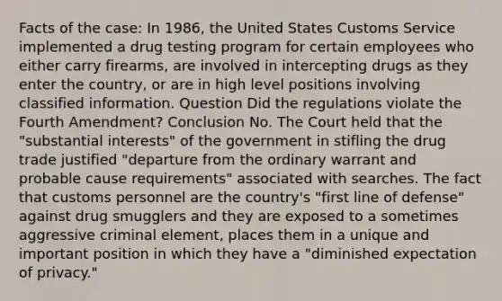 Facts of the case: In 1986, the United States Customs Service implemented a drug testing program for certain employees who either carry firearms, are involved in intercepting drugs as they enter the country, or are in high level positions involving classified information. Question Did the regulations violate the Fourth Amendment? Conclusion No. The Court held that the "substantial interests" of the government in stifling the drug trade justified "departure from the ordinary warrant and probable cause requirements" associated with searches. The fact that customs personnel are the country's "first line of defense" against drug smugglers and they are exposed to a sometimes aggressive criminal element, places them in a unique and important position in which they have a "diminished expectation of privacy."