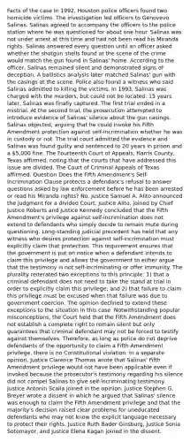 Facts of the case In 1992, Houston police officers found two homicide victims. The investigation led officers to Genovevo Salinas. Salinas agreed to accompany the officers to the police station where he was questioned for about one hour. Salinas was not under arrest at this time and had not been read his Miranda rights. Salinas answered every question until an officer asked whether the shotgun shells found at the scene of the crime would match the gun found in Salinas' home. According to the officer, Salinas remained silent and demonstrated signs of deception. A ballistics analysis later matched Salinas' gun with the casings at the scene. Police also found a witness who said Salinas admitted to killing the victims. In 1993, Salinas was charged with the murders, but could not be located. 15 years later, Salinas was finally captured. The first trial ended in a mistrial. At the second trial, the prosecution attempted to introduce evidence of Salinas' silence about the gun casings. Salinas objected, arguing that he could invoke his Fifth Amendment protection against self-incrimination whether he was in custody or not. The trial court admitted the evidence and Salinas was found guilty and sentenced to 20 years in prison and a 5,000 fine. The Fourteenth Court of Appeals, Harris County, Texas affirmed, noting that the courts that have addressed this issue are divided. The Court of Criminal Appeals of Texas affirmed. Question Does the Fifth Amendment's Self-Incrimination Clause protects a defendant's refusal to answer questions asked by law enforcement before he has been arrested or read his Miranda rights? No. Justice Samuel A. Alito announced the judgment for a divided Court. Justice Alito, joined by Chief Justice Roberts and Justice Kennedy concluded that the Fifth Amendment's privilege against self-incrimination does not extend to defendants who simply decide to remain mute during questioning. Long-standing judicial precedent has held that any witness who desires protection against self-incrimination must explicitly claim that protection. This requirement ensures that the government is put on notice when a defendant intends to claim this privilege and allows the government to either argue that the testimony is not self-incriminating or offer immunity. The plurality reiterated two exceptions to this principle: 1) that a criminal defendant does not need to take the stand at trial in order to explicitly claim this privilege; and 2) that failure to claim this privilege must be excused when that failure was due to government coercion. The opinion declined to extend these exceptions to the situation in this case. Notwithstanding popular misconceptions, the Court held that the Fifth Amendment does not establish a complete right to remain silent but only guarantees that criminal defendant may not be forced to testify against themselves. Therefore, as long as police do not deprive defendants of the opportunity to claim a Fifth Amendment privilege, there is no Constitutional violation. In a separate opinion, Justice Clarence Thomas wrote that Salinas' Fifth Amendment privilege would not have been applicable even if invoked because the prosecutor's testimony regarding his silence did not compel Salinas to give self-incriminating testimony. Justice Antonin Scalia joined in the opinion. Justice Stephen G. Breyer wrote a dissent in which he argued that Salinas' silence was enough to claim the Fifth Amendment privilege and that the majority's decision raised clear problems for uneducated defendants who may not know the explicit language necessary to protect their rights. Justice Ruth Bader Ginsburg, Justice Sonia Sotomayor, and Justice Elena Kagan joined in the dissent.