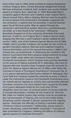 Facts of the case In 1994, while enrolled at Virginia Polytechnic Institute (Virginia Tech), Christy Brzonkala alleged that Antonio Morrison and James Crawford, both students and varsity football players at Virginia Tech, raped her. In 1995, Brzonkala filed a complaint against Morrison and Crawford under Virginia Tech's Sexual Assault Policy. After a hearing, Morrison was found guilty of sexual assault and sentenced to immediate suspension for two semesters. Crawford was not punished. A second hearing again found Morrison guilty. After an appeal through the university's administrative system, Morrison's punishment was set aside, as it was found to be "excessive." Ultimately, Brzonkala dropped out of the university. Brzonkala then sued Morrison, Crawford, and Virginia Tech in Federal District Court, alleging that Morrison's and Crawford's attack violated 42 USC section 13981, part of the Violence Against Women Act of 1994 (VAWA), which provides a federal civil remedy for the victims of gender-motivated violence. Morrison and Crawford moved to dismiss Brzonkala's suit on the ground that section 13981's civil remedy was unconstitutional. In dismissing the complaint, the District Court found that that Congress lacked authority to enact section 13981 under either the Commerce Clause or the Fourteenth Amendment, which Congress had explicitly identified as the sources of federal authority for it. Ultimately, the Court of Appeals affirmed. Question Does Congress have the authority to enact the Violence Against Women Act of 1994 under either the Commerce Clause or Fourteenth Amendment? Conclusion No. In a 5-4 opinion delivered by Chief Justice William H. Rehnquist, the Court held that Congress lacked the authority to enact a statute under the Commerce Clause or the Fourteenth Amendment since the statute did not regulate an activity that substantially affected interstate commerce nor did it redress harm caused by the state. Chief Justice Rehnquist wrote for the Court that [i]f the allegations here are true, no civilized system of justice could fail to provide [Brzonkala] a remedy for the conduct of...Morrison. But under our federal system that remedy must be provided by the Commonwealth of Virginia, and not by the United States." Dissenting, Justice Stephen G. Breyer argued that the majority opinion "illustrates the difficulty of finding a workable judicial Commerce Clause touchstone." Additionally, Justice David H. Souter, dissenting, noted that VAWA contained a "mountain of data assembled by Congress...showing the effects of violence against women on interstate commerce."