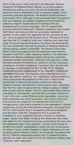 Facts of the case In 2002 and 2003, Fox Television Stations broadcast the Billboard Music Awards, an annual program honoring top-selling musicians. During the broadcasts, one musician used an explicative in his acceptance speech, and a presenter used two expletives. The Federal Communications Commission (FCC), although it had previously taken the position that such fleeting and isolated expletives did not violate its indecency regime, issued notices of liability to Fox for broadcasting the profane language. The FCC argued that previous decisions referring to "fleeting" expletives were merely staff letters and dicta and did not accurately represent its position on the matter. Fox appealed the FCC sanctions to the U.S. Court of Appeals for the Second Circuit. The Second Circuit held that the FCC's liability order was "arbitrary and capricious" under the governing Administrative Procedure Act because the FCC had completely reversed its position on fleeting expletives without giving a proper justification. The Second Circuit also failed to find any evidence that the expletives were harmful. Question Is the FCC's order imposing liability on Fox Television Stations for fleeting expletives spoken during two nationally broadcast awards ceremonies "arbitrary and capricious" under the Administrative Procedure Act, based on the FCC's previous acceptance of similar expletives? Conclusion Sort: by seniority by ideology 5-4 DECISION FOR NO. 07-582 TITLE: FEDERAL COMMUNICATIONS COMMISSION, ET AL. MAJORITY OPINION BY ANTONIN SCALIA No. The Supreme Court held that the FCC's order was neither "arbitrary" nor "capricious." Justice Antonin G. Scalia announced the judgment of the court in which Chief Justice John G. Roberts and Justices Anthony M. Kennedy, Clarence Thomas, and Samuel A. Alito joined in part, reasoning that the FCC need not prove that its change in policy is "better" than its prior stance. Rather, the FCC need merely prove that its new policy is "permissible" and that there are good reasons for it, as in this case. Justice Thomas wrote separately, concurring. Justice Kennedy also wrote separately, concurring in part and concurring in the judgment. He argued that when the FCC changes policy, such that it reverses its own precedent, it should explain why. Justice John Paul Stevens dissented. He argued that the FCC need explain why it changed its policy and disagreed that the word "indecent" allowed the FCC to punish the broadcast of "any" expletive that has a "sexual or excretory origin." Justice Ruth Bader Ginsburg also dissented. She noted, that while the First Amendment issues surrounding the case were not addressed, they "cast a shadow", and the Court should be mindful that words "unpalatable to some may be commonplace for others." Lastly, Justice Stephen G. Breyer dissented and was joined by Justices Stevens, Souter, and Ginsburg. He argued that the FCC failed to adequately explain why it changed its policy and thus its order with respect to the Fox Television Stations was "arbitrary" and "capricious."