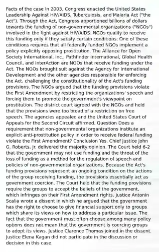 Facts of the case In 2003, Congress enacted the United States Leadership Against HIV/AIDS, Tuberculosis, and Malaria Act ("the Act"). Through the Act, Congress apportioned billions of dollars towards the funding of non-governmental organizations ("NGOs") involved in the fight against HIV/AIDS. NGOs qualify to receive this funding only if they satisfy certain conditions. One of these conditions requires that all federally funded NGOs implement a policy explicitly opposing prostitution. The Alliance for Open Society International, Inc., Pathfinder International, Global Health Council, and InterAction are NGOs that receive funding under the Act. The NGOs brought suit against the Agency for International Development and the other agencies responsible for enforcing the Act, challenging the constitutionality of the Act's funding provisions. The NGOs argued that the funding provisions violate the First Amendment by restricting the organizations' speech and forcing them to promote the government's viewpoint on prostitution. The district court agreed with the NGOs and held that the provisions were too broad of a restriction on free speech. The agencies appealed and the United States Court of Appeals for the Second Circuit affirmed. Question Does a requirement that non-governmental organizations institute an explicit anti-prostitution policy in order to receive federal funding violate the First Amendment? Conclusion Yes. Chief Justice John G. Roberts, Jr. delivered the majority opinion. The Court held 6-2 that the government may not use funding and the threat of the loss of funding as a method for the regulation of speech and policies of non-governmental organizations. Because the Act's funding provisions represent an ongoing condition on the actions of the group receiving funding, the provisions essentially act as government coercion. The Court held that the funding provisions require the groups to accept the beliefs of the government, which infringes on their First Amendment rights. Justice Antonin Scalia wrote a dissent in which he argued that the government has the right to choose to give financial support only to groups which share its views on how to address a particular issue. The fact that the government must often choose among many policy options does not mean that the government is coercing groups to adopt its views. Justice Clarence Thomas joined in the dissent. Justice Elena Kagan did not participate in the discussion or decision in this case.