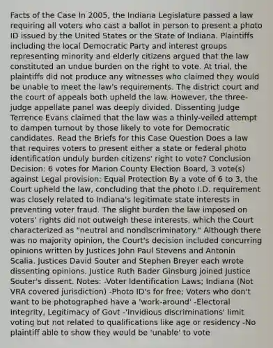 Facts of the Case In 2005, the Indiana Legislature passed a law requiring all voters who cast a ballot in person to present a photo ID issued by the United States or the State of Indiana. Plaintiffs including the local Democratic Party and interest groups representing minority and elderly citizens argued that the law constituted an undue burden on the right to vote. At trial, the plaintiffs did not produce any witnesses who claimed they would be unable to meet the law's requirements. The district court and the court of appeals both upheld the law. However, the three-judge appellate panel was deeply divided. Dissenting Judge Terrence Evans claimed that the law was a thinly-veiled attempt to dampen turnout by those likely to vote for Democratic candidates. Read the Briefs for this Case Question Does a law that requires voters to present either a state or federal photo identification unduly burden citizens' right to vote? Conclusion Decision: 6 votes for Marion County Election Board, 3 vote(s) against Legal provision: Equal Protection By a vote of 6 to 3, the Court upheld the law, concluding that the photo I.D. requirement was closely related to Indiana's legitimate state interests in preventing voter fraud. The slight burden the law imposed on voters' rights did not outweigh these interests, which the Court characterized as "neutral and nondiscriminatory." Although there was no majority opinion, the Court's decision included concurring opinions written by Justices John Paul Stevens and Antonin Scalia. Justices David Souter and Stephen Breyer each wrote dissenting opinions. Justice Ruth Bader Ginsburg joined Justice Souter's dissent. Notes: -Voter Identification Laws; Indiana (Not VRA covered jurisdiction) -Photo ID's for free; Voters who don't want to be photographed have a 'work-around' -Electoral Integrity, Legitimacy of Govt -'Invidious discriminations' limit voting but not related to qualifications like age or residency -No plaintiff able to show they would be 'unable' to vote