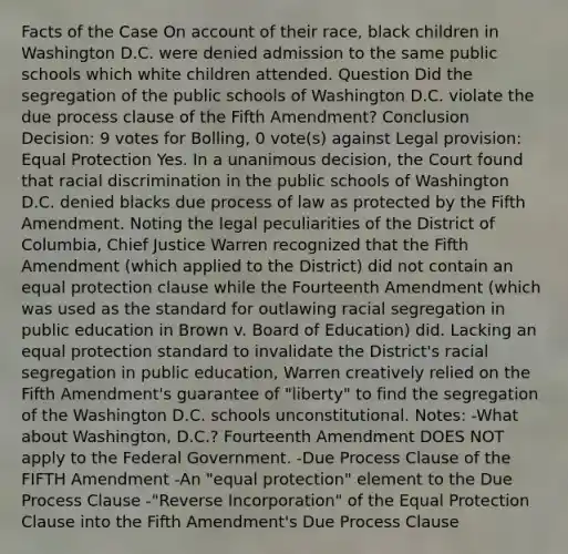 Facts of the Case On account of their race, black children in Washington D.C. were denied admission to the same public schools which white children attended. Question Did the segregation of the public schools of Washington D.C. violate the due process clause of the Fifth Amendment? Conclusion Decision: 9 votes for Bolling, 0 vote(s) against Legal provision: Equal Protection Yes. In a unanimous decision, the Court found that racial discrimination in the public schools of Washington D.C. denied blacks due process of law as protected by the Fifth Amendment. Noting the legal peculiarities of the District of Columbia, Chief Justice Warren recognized that the Fifth Amendment (which applied to the District) did not contain an equal protection clause while the Fourteenth Amendment (which was used as the standard for outlawing racial segregation in public education in Brown v. Board of Education) did. Lacking an equal protection standard to invalidate the District's racial segregation in public education, Warren creatively relied on the Fifth Amendment's guarantee of "liberty" to find the segregation of the Washington D.C. schools unconstitutional. Notes: -What about Washington, D.C.? Fourteenth Amendment DOES NOT apply to the Federal Government. -Due Process Clause of the FIFTH Amendment -An "equal protection" element to the Due Process Clause -"Reverse Incorporation" of the Equal Protection Clause into the Fifth Amendment's Due Process Clause