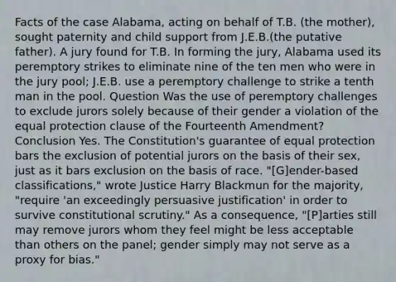 Facts of the case Alabama, acting on behalf of T.B. (the mother), sought paternity and child support from J.E.B.(the putative father). A jury found for T.B. In forming the jury, Alabama used its peremptory strikes to eliminate nine of the ten men who were in the jury pool; J.E.B. use a peremptory challenge to strike a tenth man in the pool. Question Was the use of peremptory challenges to exclude jurors solely because of their gender a violation of the equal protection clause of the Fourteenth Amendment? Conclusion Yes. The Constitution's guarantee of equal protection bars the exclusion of potential jurors on the basis of their sex, just as it bars exclusion on the basis of race. "[G]ender-based classifications," wrote Justice Harry Blackmun for the majority, "require 'an exceedingly persuasive justification' in order to survive constitutional scrutiny." As a consequence, "[P]arties still may remove jurors whom they feel might be less acceptable than others on the panel; gender simply may not serve as a proxy for bias."