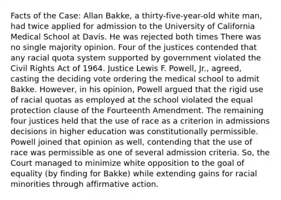 Facts of the Case: Allan Bakke, a thirty-five-year-old white man, had twice applied for admission to the University of California Medical School at Davis. He was rejected both times There was no single majority opinion. Four of the justices contended that any racial quota system supported by government violated the Civil Rights Act of 1964. Justice Lewis F. Powell, Jr., agreed, casting the deciding vote ordering the medical school to admit Bakke. However, in his opinion, Powell argued that the rigid use of racial quotas as employed at the school violated the equal protection clause of the Fourteenth Amendment. The remaining four justices held that the use of race as a criterion in admissions decisions in higher education was constitutionally permissible. Powell joined that opinion as well, contending that the use of race was permissible as one of several admission criteria. So, the Court managed to minimize white opposition to the goal of equality (by finding for Bakke) while extending gains for racial minorities through affirmative action.