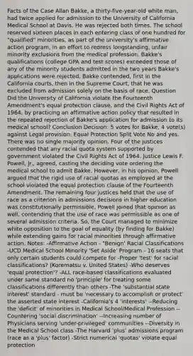 Facts of the Case Allan Bakke, a thirty-five-year-old white man, had twice applied for admission to the University of California Medical School at Davis. He was rejected both times. The school reserved sixteen places in each entering class of one hundred for "qualified" minorities, as part of the university's affirmative action program, in an effort to redress longstanding, unfair minority exclusions from the medical profession. Bakke's qualifications (college GPA and test scores) exceeded those of any of the minority students admitted in the two years Bakke's applications were rejected. Bakke contended, first in the California courts, then in the Supreme Court, that he was excluded from admission solely on the basis of race. Question Did the University of California violate the Fourteenth Amendment's equal protection clause, and the Civil Rights Act of 1964, by practicing an affirmative action policy that resulted in the repeated rejection of Bakke's application for admission to its medical school? Conclusion Decision: 5 votes for Bakke, 4 vote(s) against Legal provision: Equal Protection Split Vote No and yes. There was no single majority opinion. Four of the justices contended that any racial quota system supported by government violated the Civil Rights Act of 1964. Justice Lewis F. Powell, Jr., agreed, casting the deciding vote ordering the medical school to admit Bakke. However, in his opinion, Powell argued that the rigid use of racial quotas as employed at the school violated the equal protection clause of the Fourteenth Amendment. The remaining four justices held that the use of race as a criterion in admissions decisions in higher education was constitutionally permissible. Powell joined that opinion as well, contending that the use of race was permissible as one of several admission criteria. So, the Court managed to minimize white opposition to the goal of equality (by finding for Bakke) while extending gains for racial minorities through affirmative action. Notes: -Affirmative Action - "Benign' Racial Classifications -UCD Medical School Minority 'Set Aside' Program - 16 seats that only certain students could compete for -Proper 'test' for racial classifications? (Korematsu v. United States) -Who deserves 'equal protection'? -ALL race-based classifications evaluated under same standard no 'principle' for treating some classifications differently than others -The 'substantial state interest' standard - must be 'necessary to accomplish or protect' the asserted state interest -California's 4 'interests' --Reducing the 'deficit' of minorities in Medical School/Medical Profession --Countering 'social discrimination' --Increasing number of Physicians serving 'under-privileged' communities --Diversity in the Medical School class -The Harvard 'plus' admissions program (race as a 'plus' factor) -Strict numerical 'quotas' violate equal protection