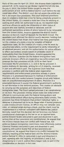 Facts of the case On April 23, 2010, the Arizona State Legislature passed S.B. 1070; Governor Jan Brewer signed the bill into law. On July 6, 2010, the United States sought to stop the enforcement of S.B. 1070 in federal district court before the law could take effect. The district court did not enjoin the entire act, but it did enjoin four provisions. The court enjoined provisions that (1) created a state-law crime for being unlawfully present in the United States, (2) created a state-law crime for working or seeking work while not authorized to do so, (3) required state and local officers to verify the citizenship or alien status of anyone who was lawfully arrested or detained, and (4) authorized warrantless arrests of aliens believed to be removable from the United States. Arizona appealed the district court's decision to the U.S. Court of Appeals for the Ninth Circuit. The appellate court affirmed the district court's decision, holding that the United States had shown that federal law likely preempted: (a) the creation of a state-crime for violation of federal registration laws, (b) the creation of a state-crime for work by unauthorized aliens, (c) the requirement to verify citizenship of all detained persons, and (d) the authorization for police officers to effect warrantless arrests based on probable cause of removability from the United States. Arizona appealed the court's decision. Question Do the federal immigration laws preclude Arizona's efforts at cooperative law enforcement and preempt the four provisions of S.B. 1070 on their face? Conclusion Yes for provisions 1, 2, and 4; No for provision 3. Justice Anthony M. Kennedy, writing for a 5-3 majority, reversed in part and affirmed in part. The Supreme Court held that provision 1 conflicts with the federal alien registration requirements and enforcement provisions already in place. Provision 2 is preempted because its method of enforcement interferes with the careful balance Congress struck with federal laws on unauthorized employment of aliens. Provision 4 is preempted because it usurps the federal government's authority to use discretion in the removal process. This creates an obstacle to carrying out the purposes and objectives of federal immigration laws. The Court upheld provision 3 as constitutional on its face. This provision merely allows state law enforcement officials to communicate with the federal Immigrations and Customs Enforcement office during otherwise lawful arrests. The provision has three limitations that protect individual rights: a detainee is presumed not to be an illegal alien if he/she produces a valid Arizona drivers license; an officer may not consider race, color, or national origin during a check; and the check must be implemented in a manner consistent with federal law. Justice Kennedy noted that this decision did not foreclose any future constitutional challenges to the law on an as applied basis. Justice Antonin Scalia concurred in part and dissented in part, writing that all four provisions are constitutional. He argued that the Arizona statute does not conflict with federal law, but enforces federal immigration restrictions more effectively. Justice Clarence Thomas concurred in part and dissented in part, agreeing with Justice Scalia that all four provisions are constitutional. He argued that there is no conflict between the ordinary meaning of the federal laws and the Arizona statute. Justice Samuel A. Alito, Jr. concurred in part and dissented in part, agreeing with the majority on provisions 1 and 3, but disagreeing on 2 and 4. Justice Elena Kagan took no part in the consideration or decision in the case.