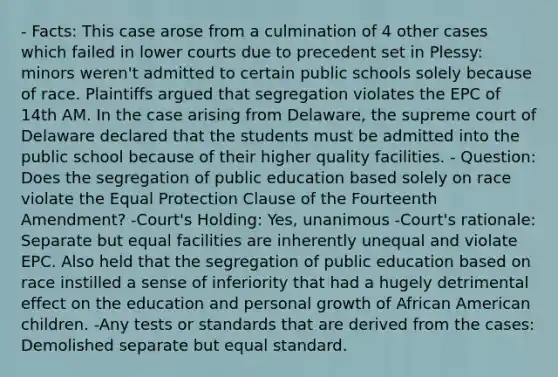 - Facts: This case arose from a culmination of 4 other cases which failed in lower courts due to precedent set in Plessy: minors weren't admitted to certain public schools solely because of race. Plaintiffs argued that segregation violates the EPC of 14th AM. In the case arising from Delaware, the supreme court of Delaware declared that the students must be admitted into the public school because of their higher quality facilities. - Question: Does the segregation of public education based solely on race violate the Equal Protection Clause of the Fourteenth Amendment? -Court's Holding: Yes, unanimous -Court's rationale: Separate but equal facilities are inherently unequal and violate EPC. Also held that the segregation of public education based on race instilled a sense of inferiority that had a hugely detrimental effect on the education and personal growth of African American children. -Any tests or standards that are derived from the cases: Demolished separate but equal standard.