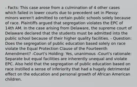 - Facts: This case arose from a culmination of 4 other cases which failed in lower courts due to precedent set in Plessy: minors weren't admitted to certain public schools solely because of race. Plaintiffs argued that segregation violates the EPC of 14th AM. In the case arising from Delaware, the supreme court of Delaware declared that the students must be admitted into the public school because of their higher quality facilities. - Question: Does the segregation of public education based solely on race violate the Equal Protection Clause of the Fourteenth Amendment? -Court's Holding: Yes, unanimous -Court's rationale: Separate but equal facilities are inherently unequal and violate EPC. Also held that the segregation of public education based on race instilled a sense of inferiority that had a hugely detrimental effect on the education and personal growth of African American children.