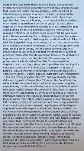 Facts of the Case Barry Black, Richard Elliott, and Jonathan O'Mara were convicted separately of violating a Virginia statute that makes it a felony "for any person..., with the intent of intimidating any person or group..., to burn...a cross on the property of another, a highway or other public place," and specifies that "any such burning...shall be prima facie evidence of an intent to intimidate a person or group." At trial, Black objected on First Amendment grounds to a jury instruction that cross burning by itself is sufficient evidence from which the required "intent to intimidate" could be inferred. He was found guilty. O'Mara pleaded guilty to charges of violating the statute, but reserved the right to challenge its constitutionality. In Elliott's trial, the judge did not give an instruction on the statute's prima facie evidence provision. Ultimately, the Virginia Supreme Court held, among other things, that the cross-burning statute is unconstitutional on its face and that the prima facie evidence provision renders the statute overbroad because the probability of prosecution under the statute chills the expression of protected speech. Question Does the Commonwealth of Virginia's cross-burning statute, which prohibits the burning of a cross with the intent of intimidating any person or group of persons, violate the First Amendment? Conclusion Decision: 7 votes for Virginia, 2 vote(s) against Legal provision: Amendment 1: Speech, Press, and Assembly Yes, but in a plurality opinion delivered by Justice Sandra Day O'Connor, the Court held that while a State, consistent with the First Amendment, may ban cross burning carried out with the intent to intimidate, in which four other justices joined, the provision in the Virginia statute treating any cross burning as prima facie evidence of intent to intimidate renders the statute unconstitutional in its current form, in which three other justices joined. Justice Antonin Scalia left the latter portion of the Court's conclusion to argue that the Court should vacate and remand the judgment of the Virginia Supreme Court with respect to Elliott and O'Mara, so that that court could have an opportunity to construe the cross-burning statute's prima-facie- evidence provision. Justice David H. Souter, joined by Justices Anthony M. Kennedy and Ruth Bader Ginsburg, concluded that the Virginia statute is unconstitutional and therefore concurred in the Court's judgment insofar as it affirmed the invalidation of Black's conviction. Justice Clarence Thomas dissented. Notes: -Are some symbols unprotected no matter the context -VA state ban on cross burning -Subclass of 'fighting words' -Content based bans 'category' bans -Prima Facie evidence of "intent to intimidate" - Jury's "fact fighting" role in a trial, there must be something for a jury to decide -Thomas dissent, some symbols ARE different