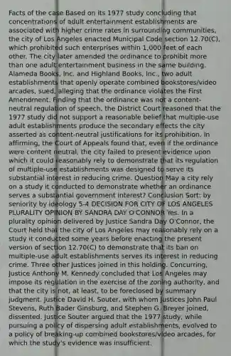 Facts of the case Based on its 1977 study concluding that concentrations of adult entertainment establishments are associated with higher crime rates in surrounding communities, the city of Los Angeles enacted Municipal Code section 12.70(C), which prohibited such enterprises within 1,000 feet of each other. The city later amended the ordinance to prohibit more than one adult entertainment business in the same building. Alameda Books, Inc. and Highland Books, Inc., two adult establishments that openly operate combined bookstores/video arcades, sued, alleging that the ordinance violates the First Amendment. Finding that the ordinance was not a content-neutral regulation of speech, the District Court reasoned that the 1977 study did not support a reasonable belief that multiple-use adult establishments produce the secondary effects the city asserted as content-neutral justifications for its prohibition. In affirming, the Court of Appeals found that, even if the ordinance were content neutral, the city failed to present evidence upon which it could reasonably rely to demonstrate that its regulation of multiple-use establishments was designed to serve its substantial interest in reducing crime. Question May a city rely on a study it conducted to demonstrate whether an ordinance serves a substantial government interest? Conclusion Sort: by seniority by ideology 5-4 DECISION FOR CITY OF LOS ANGELES PLURALITY OPINION BY SANDRA DAY O'CONNOR Yes. In a plurality opinion delivered by Justice Sandra Day O'Connor, the Court held that the city of Los Angeles may reasonably rely on a study it conducted some years before enacting the present version of section 12.70(C) to demonstrate that its ban on multiple-use adult establishments serves its interest in reducing crime. Three other Justices joined in this holding. Concurring, Justice Anthony M. Kennedy concluded that Los Angeles may impose its regulation in the exercise of the zoning authority, and that the city is not, at least, to be foreclosed by summary judgment. Justice David H. Souter, with whom Justices John Paul Stevens, Ruth Bader Ginsburg, and Stephen G. Breyer joined, dissented. Justice Souter argued that the 1977 study, while pursuing a policy of dispersing adult establishments, evolved to a policy of breaking-up combined bookstores/video arcades, for which the study's evidence was insufficient.