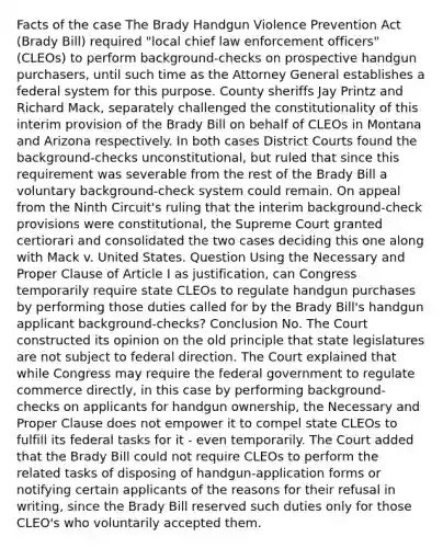 Facts of the case The Brady Handgun Violence Prevention Act (Brady Bill) required "local chief law enforcement officers" (CLEOs) to perform background-checks on prospective handgun purchasers, until such time as the Attorney General establishes a federal system for this purpose. County sheriffs Jay Printz and Richard Mack, separately challenged the constitutionality of this interim provision of the Brady Bill on behalf of CLEOs in Montana and Arizona respectively. In both cases District Courts found the background-checks unconstitutional, but ruled that since this requirement was severable from the rest of the Brady Bill a voluntary background-check system could remain. On appeal from the Ninth Circuit's ruling that the interim background-check provisions were constitutional, the Supreme Court granted certiorari and consolidated the two cases deciding this one along with Mack v. United States. Question Using the Necessary and Proper Clause of Article I as justification, can Congress temporarily require state CLEOs to regulate handgun purchases by performing those duties called for by the Brady Bill's handgun applicant background-checks? Conclusion No. The Court constructed its opinion on the old principle that state legislatures are not subject to federal direction. The Court explained that while Congress may require the federal government to regulate commerce directly, in this case by performing background-checks on applicants for handgun ownership, the Necessary and Proper Clause does not empower it to compel state CLEOs to fulfill its federal tasks for it - even temporarily. The Court added that the Brady Bill could not require CLEOs to perform the related tasks of disposing of handgun-application forms or notifying certain applicants of the reasons for their refusal in writing, since the Brady Bill reserved such duties only for those CLEO's who voluntarily accepted them.