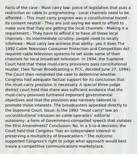 Facts of the case - Must carry law- piece of legislation that puts a restriction on cable tv programming - Local channels need to be afforded- - This must carry program was a constitutional based - Its content neutral - They are just saying we want to afford to make sure that they are getting the local channels - Making it a requirement - They have to afford it to have all these local channels - Its intermediate scrutiny- people need to locally informed - Must carry law achieve that ability- yes it does The 1992 Cable Television Consumer Protection and Competition Act required cable television systems to set aside some of their channels for local broadcast television. In 1994, the Supreme Court held that these must-carry provisions pass constitutional muster. (See Turner Broadcasting v. FCC, decided June 27, 1994). The Court then remanded the case to determine whether Congress had adequate factual support for its conclusion that the must-carry provision is necessary. A special three-judge district court held that there was sufficient evidence that the must-carry provision furthered important governmental objectives and that the provision was narrowly tailored to promote those interests. The broadcasters appealed directly to the Supreme Court. Issue: Is the 1992 "must carry" law an unconstitutional intrusion on cable operators' editorial autonomy, a form of Government-compelled speech that violates the First Amendment? Conclusion: No. In a 5-to-4 decision, the Court held that Congress "has an independent interest in preserving a multiplicity of broadcasters." The outcome supported Congress's right to judge what approach would best insure a competitive communications marketplace.