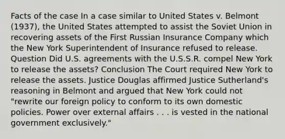 Facts of the case In a case similar to United States v. Belmont (1937), the United States attempted to assist the Soviet Union in recovering assets of the First Russian Insurance Company which the New York Superintendent of Insurance refused to release. Question Did U.S. agreements with the U.S.S.R. compel New York to release the assets? Conclusion The Court required New York to release the assets. Justice Douglas affirmed Justice Sutherland's reasoning in Belmont and argued that New York could not "rewrite our foreign policy to conform to its own domestic policies. Power over external affairs . . . is vested in the national government exclusively."