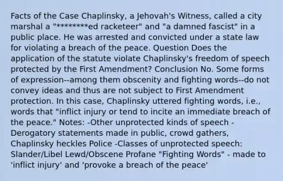 Facts of the Case Chaplinsky, a Jehovah's Witness, called a city marshal a "********ed racketeer" and "a damned fascist" in a public place. He was arrested and convicted under a state law for violating a breach of the peace. Question Does the application of the statute violate Chaplinsky's freedom of speech protected by the First Amendment? Conclusion No. Some forms of expression--among them obscenity and fighting words--do not convey ideas and thus are not subject to First Amendment protection. In this case, Chaplinsky uttered fighting words, i.e., words that "inflict injury or tend to incite an immediate breach of the peace." Notes: -Other unprotected kinds of speech -Derogatory statements made in public, crowd gathers, Chaplinsky heckles Police -Classes of unprotected speech: Slander/Libel Lewd/Obscene Profane "Fighting Words" - made to 'inflict injury' and 'provoke a breach of the peace'