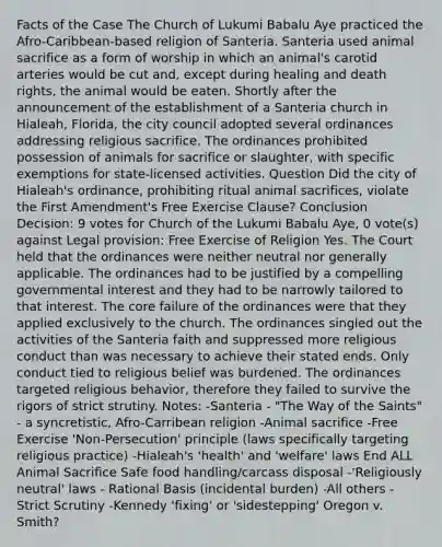 Facts of the Case The Church of Lukumi Babalu Aye practiced the Afro-Caribbean-based religion of Santeria. Santeria used animal sacrifice as a form of worship in which an animal's carotid arteries would be cut and, except during healing and death rights, the animal would be eaten. Shortly after the announcement of the establishment of a Santeria church in Hialeah, Florida, the city council adopted several ordinances addressing religious sacrifice. The ordinances prohibited possession of animals for sacrifice or slaughter, with specific exemptions for state-licensed activities. Question Did the city of Hialeah's ordinance, prohibiting ritual animal sacrifices, violate the First Amendment's Free Exercise Clause? Conclusion Decision: 9 votes for Church of the Lukumi Babalu Aye, 0 vote(s) against Legal provision: Free Exercise of Religion Yes. The Court held that the ordinances were neither neutral nor generally applicable. The ordinances had to be justified by a compelling governmental interest and they had to be narrowly tailored to that interest. The core failure of the ordinances were that they applied exclusively to the church. The ordinances singled out the activities of the Santeria faith and suppressed more religious conduct than was necessary to achieve their stated ends. Only conduct tied to religious belief was burdened. The ordinances targeted religious behavior, therefore they failed to survive the rigors of strict strutiny. Notes: -Santeria - "The Way of the Saints" - a syncretistic, Afro-Carribean religion -Animal sacrifice -Free Exercise 'Non-Persecution' principle (laws specifically targeting religious practice) -Hialeah's 'health' and 'welfare' laws End ALL Animal Sacrifice Safe food handling/carcass disposal -'Religiously neutral' laws - Rational Basis (incidental burden) -All others - Strict Scrutiny -Kennedy 'fixing' or 'sidestepping' Oregon v. Smith?