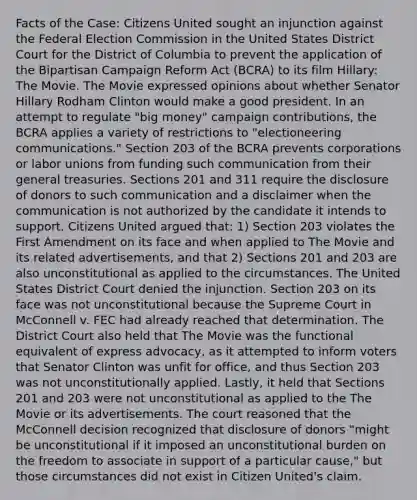 Facts of the Case: Citizens United sought an injunction against the Federal Election Commission in the United States District Court for the District of Columbia to prevent the application of the Bipartisan Campaign Reform Act (BCRA) to its film Hillary: The Movie. The Movie expressed opinions about whether Senator Hillary Rodham Clinton would make a good president. In an attempt to regulate "big money" campaign contributions, the BCRA applies a variety of restrictions to "electioneering communications." Section 203 of the BCRA prevents corporations or labor unions from funding such communication from their general treasuries. Sections 201 and 311 require the disclosure of donors to such communication and a disclaimer when the communication is not authorized by the candidate it intends to support. Citizens United argued that: 1) Section 203 violates the First Amendment on its face and when applied to The Movie and its related advertisements, and that 2) Sections 201 and 203 are also unconstitutional as applied to the circumstances. The United States District Court denied the injunction. Section 203 on its face was not unconstitutional because the Supreme Court in McConnell v. FEC had already reached that determination. The District Court also held that The Movie was the functional equivalent of express advocacy, as it attempted to inform voters that Senator Clinton was unfit for office, and thus Section 203 was not unconstitutionally applied. Lastly, it held that Sections 201 and 203 were not unconstitutional as applied to the The Movie or its advertisements. The court reasoned that the McConnell decision recognized that disclosure of donors "might be unconstitutional if it imposed an unconstitutional burden on the freedom to associate in support of a particular cause," but those circumstances did not exist in Citizen United's claim.